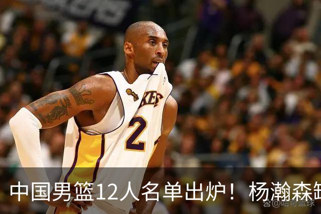 中国男篮12人名单出炉！杨瀚森缺阵 徐昕打首发 崔永熙疑似膝盖受伤