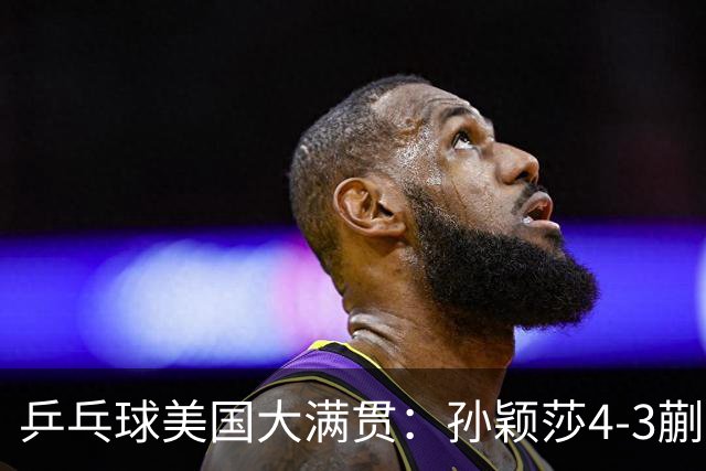 乒乓球美国大满贯：孙颖莎4-3蒯曼 四大满贯女单均已折桂