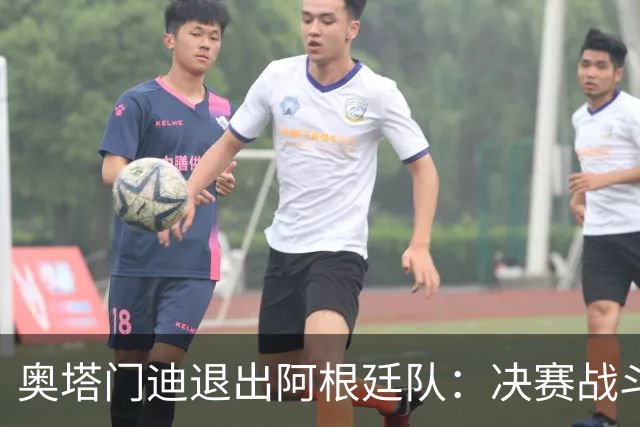 奥塔门迪退出阿根廷队：决赛战斗到最后，问心无愧