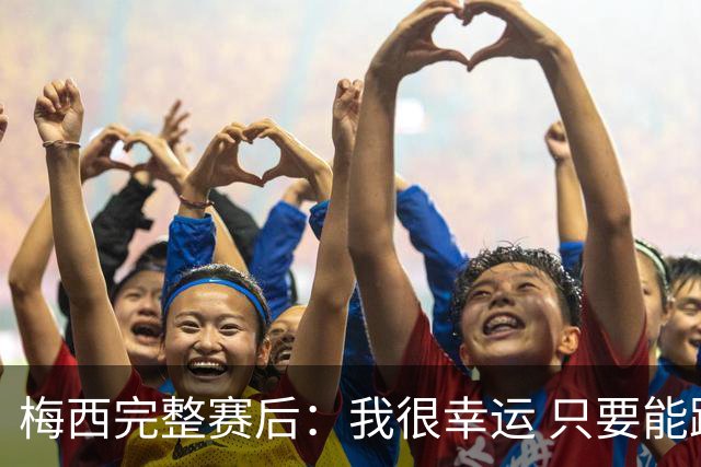 梅西完整赛后：我很幸运 只要能踢我会一直在 最佳射手只是数据