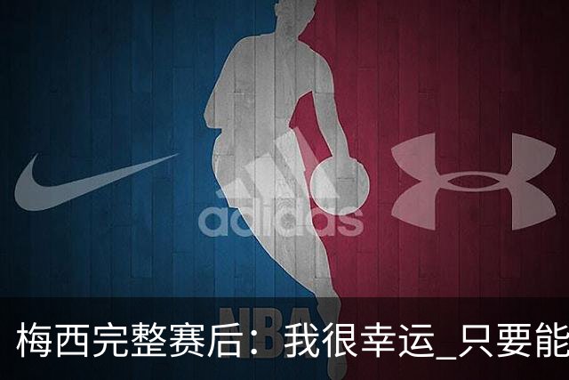 梅西完整赛后：我很幸运 只要能踢我会一直在 最佳射手只是数据