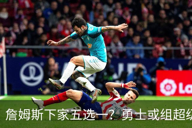 詹姆斯下家五选一？勇士或组超级五巨头