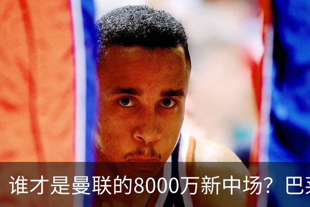 谁才是曼联的8000万新中场？巴莱巴仍在苦等，红魔并不视其为首选